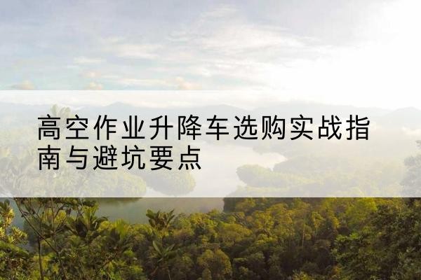 怀柔区升降车怎么选-高空作业升降车选购实战指南与避坑要点