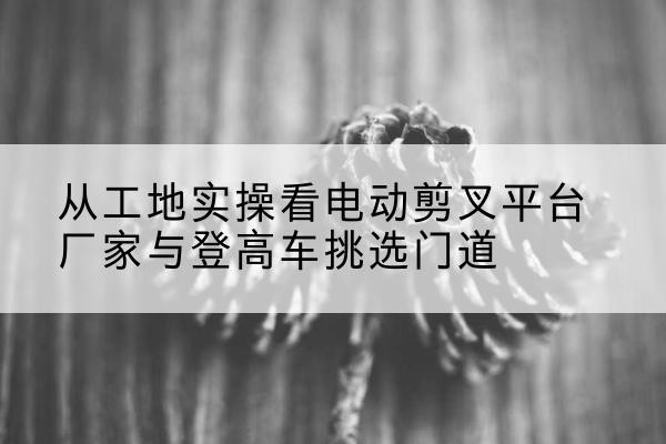 怀柔区电动剪叉升降平台厂家-从工地实操看电动剪叉平台厂家与登高车挑选门道