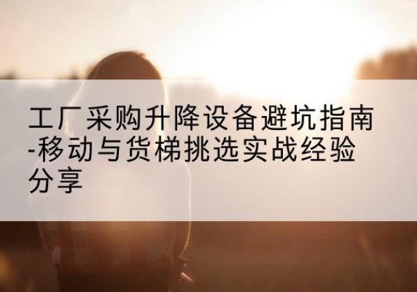 怀柔区移动式升降机怎么选-工厂采购升降设备避坑指南-移动与货梯挑选实战经验分享