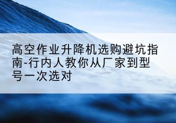 怀柔区升降平台厂家-高空作业升降机选购避坑指南-行内人教你从厂家到型号一次选对