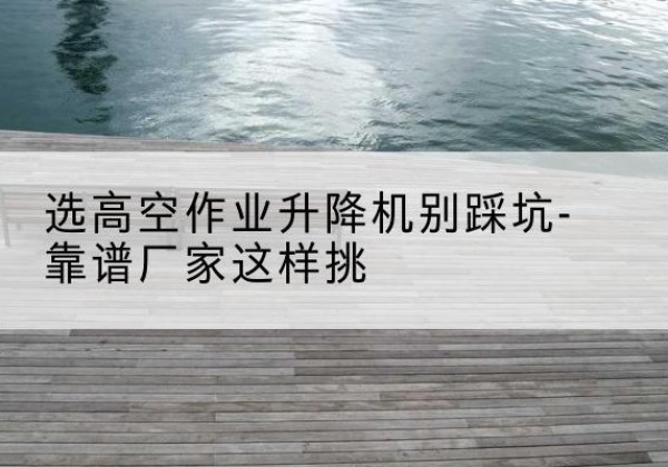 怀柔区剪叉式升降机厂家-选高空作业升降机别踩坑-靠谱厂家这样挑