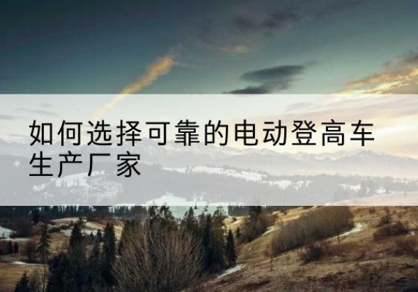 怀柔区电动登高车厂家-如何选择可靠的电动登高车生产厂家
