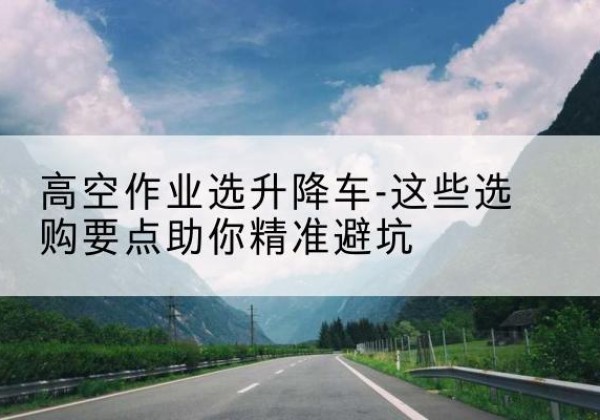 怀柔区升降车厂家-高空作业选升降车-这些选购要点助你*避坑