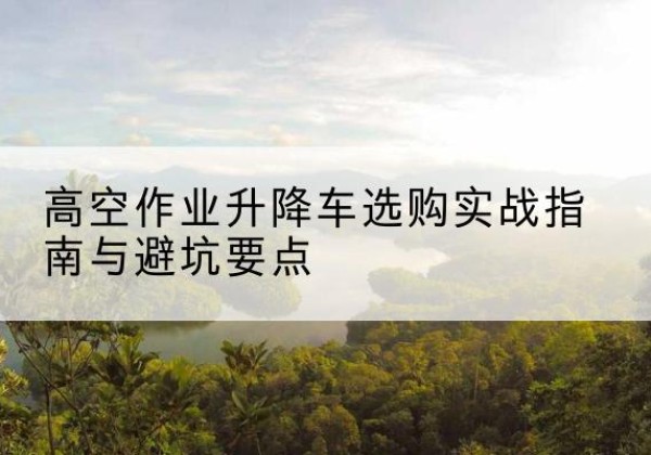 怀柔区升降车怎么选-高空作业升降车选购实战指南与避坑要点