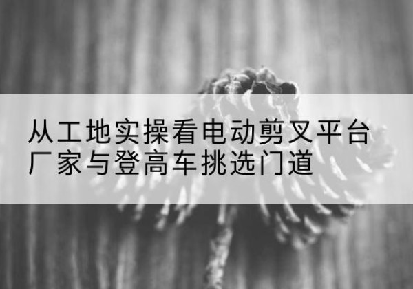 怀柔区电动剪叉升降平台厂家-从工地实操看电动剪叉平台厂家与登高车挑选门道