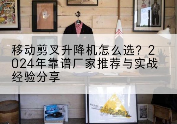 怀柔区升降平台厂家推荐-移动剪叉升降机怎么选？2024年靠谱厂家推荐与实战经验分享